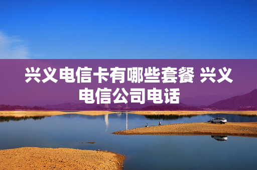 兴义电信卡有哪些套餐 兴义电信公司电话