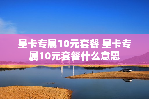 星卡专属10元套餐 星卡专属10元套餐什么意思