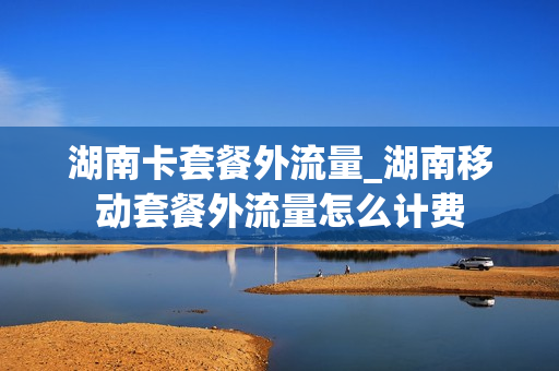 湖南卡套餐外流量_湖南移动套餐外流量怎么计费