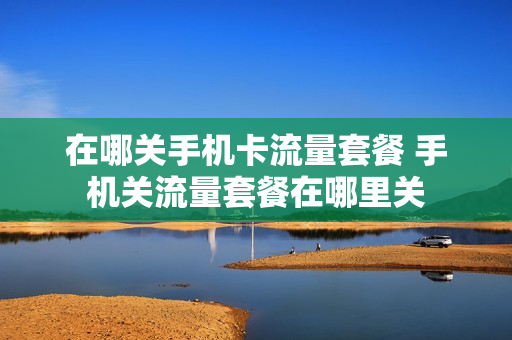 在哪关手机卡流量套餐 手机关流量套餐在哪里关