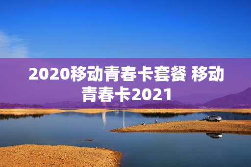 2020移动青春卡套餐 移动青春卡2021