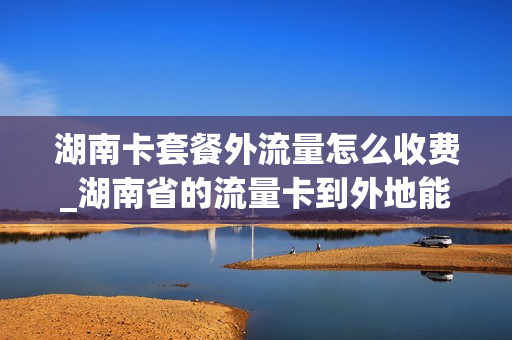 湖南卡套餐外流量怎么收费_湖南省的流量卡到外地能用吗