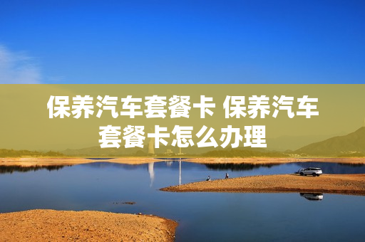 保养汽车套餐卡 保养汽车套餐卡怎么办理