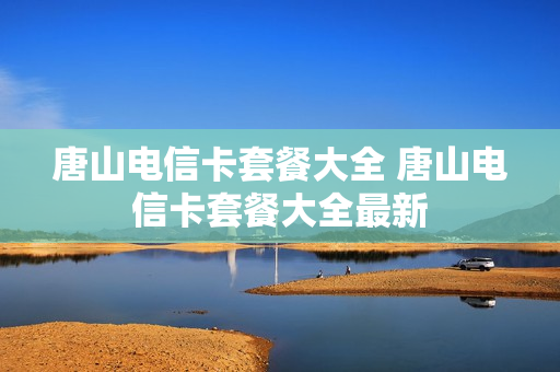 唐山电信卡套餐大全 唐山电信卡套餐大全最新