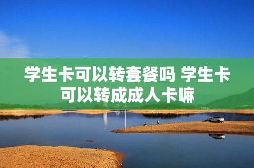 学生卡可以转套餐吗 学生卡可以转成成人卡嘛