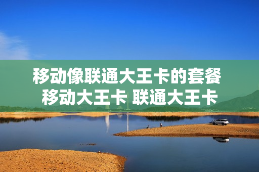 移动像联通大王卡的套餐 移动大王卡 联通大王卡