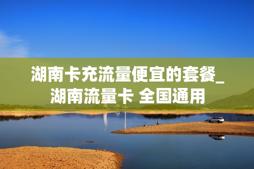 湖南卡充流量便宜的套餐_湖南流量卡 全国通用