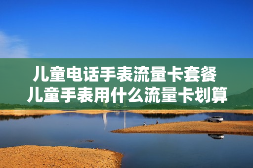 儿童电话手表流量卡套餐 儿童手表用什么流量卡划算