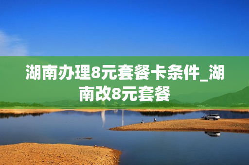 湖南办理8元套餐卡条件_湖南改8元套餐