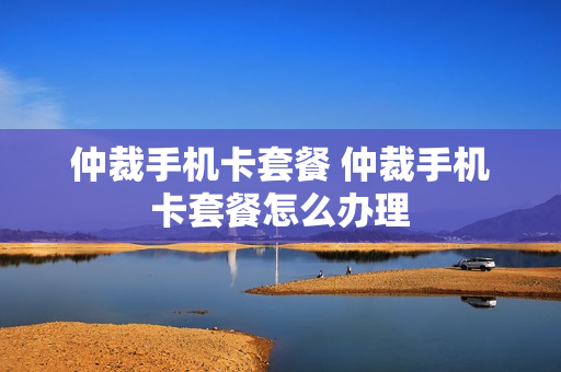 仲裁手机卡套餐 仲裁手机卡套餐怎么办理