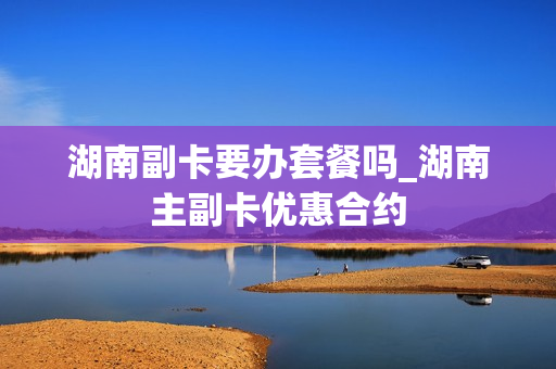 湖南副卡要办套餐吗_湖南主副卡优惠合约