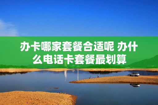 办卡哪家套餐合适呢 办什么电话卡套餐最划算