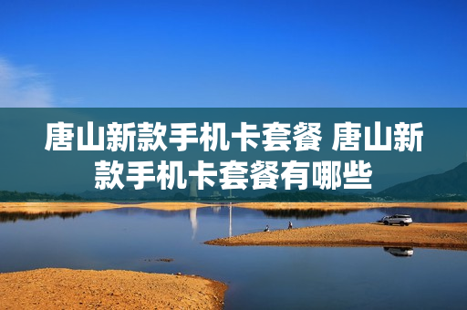 唐山新款手机卡套餐 唐山新款手机卡套餐有哪些