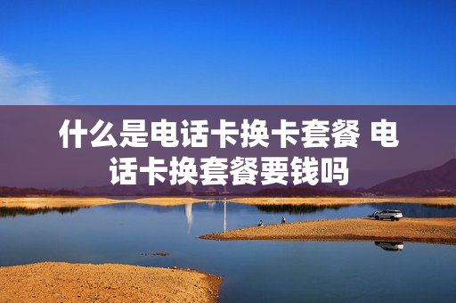 什么是电话卡换卡套餐 电话卡换套餐要钱吗