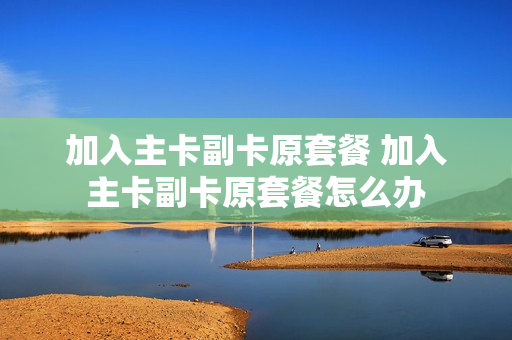 加入主卡副卡原套餐 加入主卡副卡原套餐怎么办