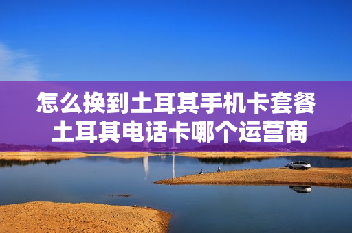 怎么换到土耳其手机卡套餐 土耳其电话卡哪个运营商好