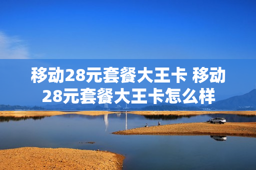 移动28元套餐大王卡 移动28元套餐大王卡怎么样