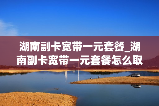 湖南副卡宽带一元套餐_湖南副卡宽带一元套餐怎么取消