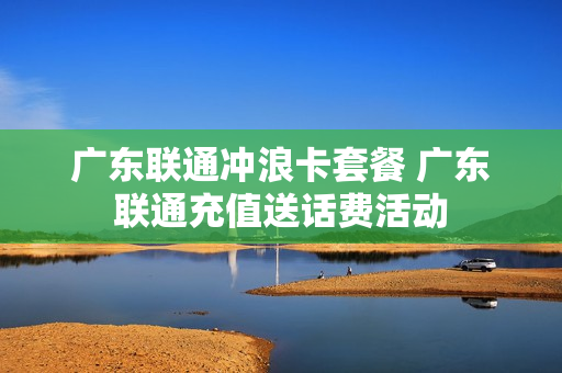 广东联通冲浪卡套餐 广东联通充值送话费活动