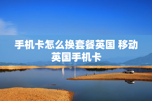 手机卡怎么换套餐英国 移动英国手机卡