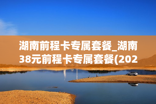 湖南前程卡专属套餐_湖南38元前程卡专属套餐(2020版)定向流量包括哪些