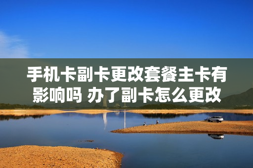 手机卡副卡更改套餐主卡有影响吗 办了副卡怎么更改主卡套餐