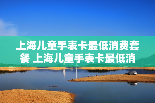 上海儿童手表卡最低消费套餐 上海儿童手表卡最低消费套餐有哪些