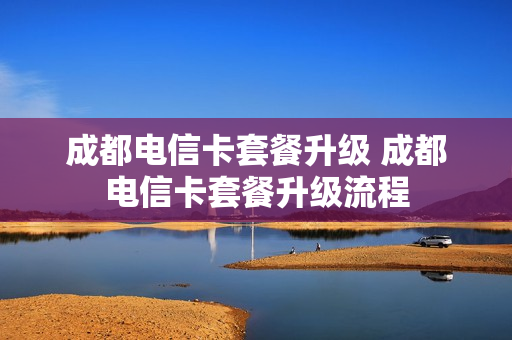 成都电信卡套餐升级 成都电信卡套餐升级流程