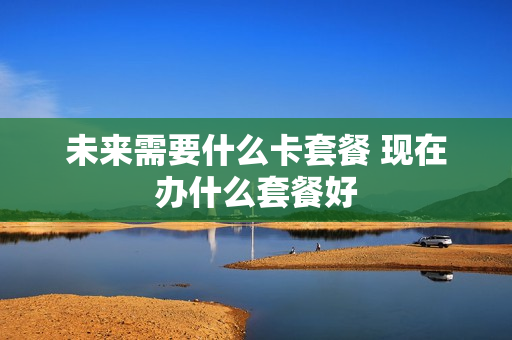 未来需要什么卡套餐 现在办什么套餐好