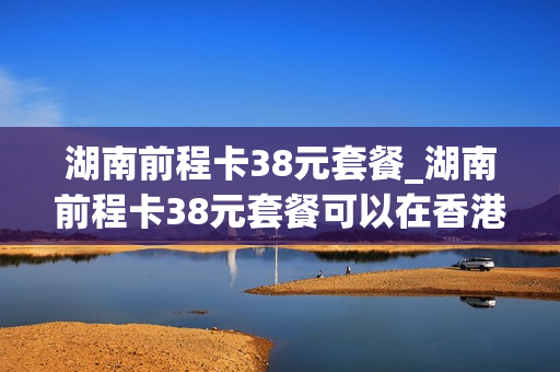 湖南前程卡38元套餐_湖南前程卡38元套餐可以在香港用吗