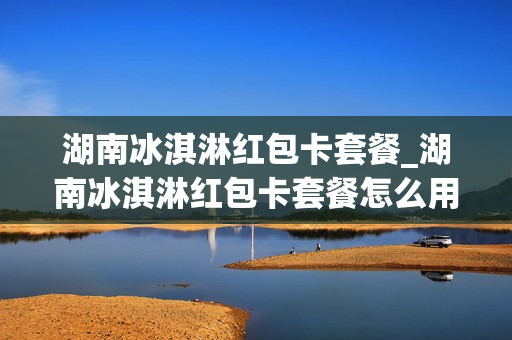 湖南冰淇淋红包卡套餐_湖南冰淇淋红包卡套餐怎么用