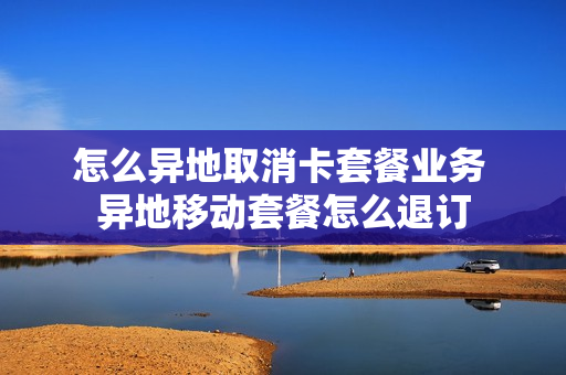 怎么异地取消卡套餐业务 异地移动套餐怎么退订