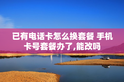 已有电话卡怎么换套餐 手机卡号套餐办了,能改吗