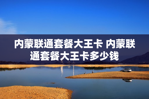 内蒙联通套餐大王卡 内蒙联通套餐大王卡多少钱