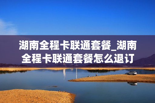 湖南全程卡联通套餐_湖南全程卡联通套餐怎么退订