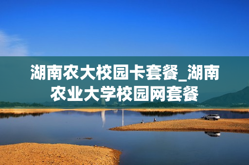 湖南农大校园卡套餐_湖南农业大学校园网套餐