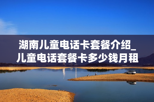 湖南儿童电话卡套餐介绍_儿童电话套餐卡多少钱月租