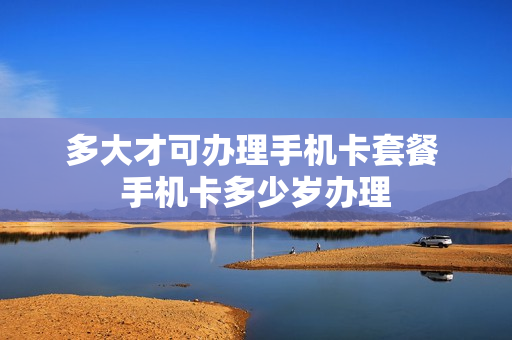 多大才可办理手机卡套餐 手机卡多少岁办理