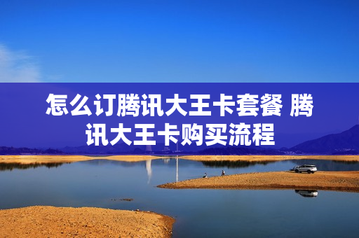 怎么订腾讯大王卡套餐 腾讯大王卡购买流程