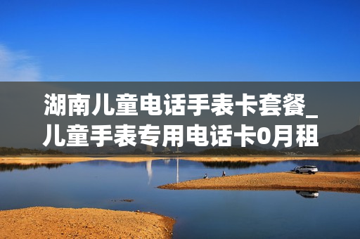 湖南儿童电话手表卡套餐_儿童手表专用电话卡0月租