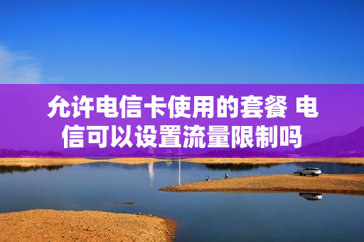 允许电信卡使用的套餐 电信可以设置流量限制吗