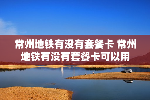 常州地铁有没有套餐卡 常州地铁有没有套餐卡可以用