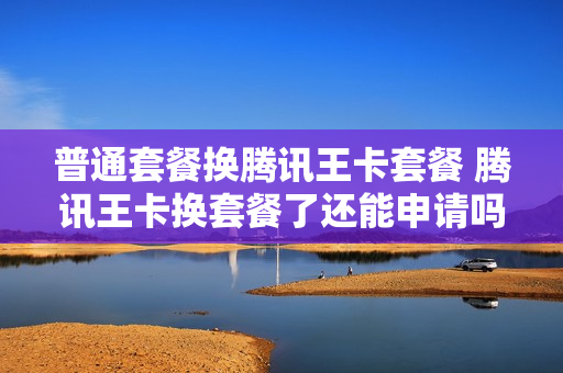 普通套餐换腾讯王卡套餐 腾讯王卡换套餐了还能申请吗