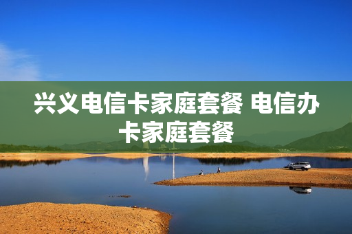 兴义电信卡家庭套餐 电信办卡家庭套餐
