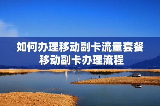 如何办理移动副卡流量套餐 移动副卡办理流程