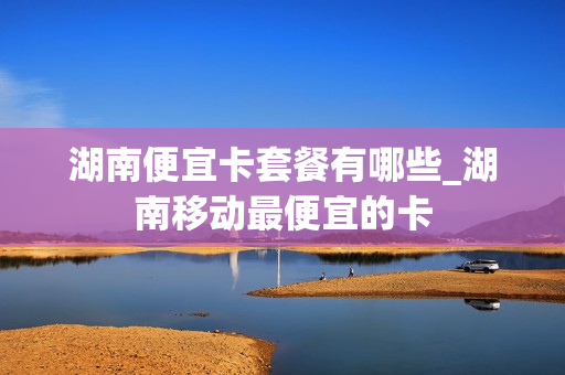 湖南便宜卡套餐有哪些_湖南移动最便宜的卡