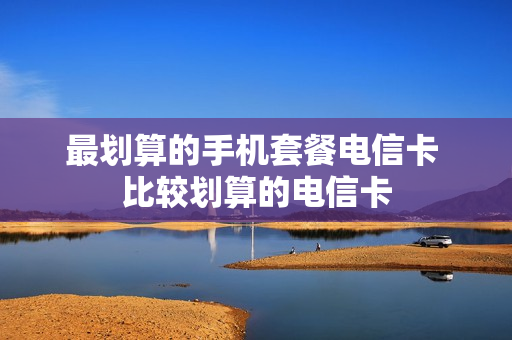 最划算的手机套餐电信卡 比较划算的电信卡