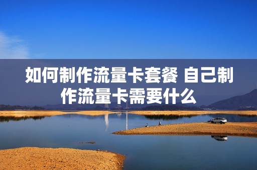 如何制作流量卡套餐 自己制作流量卡需要什么