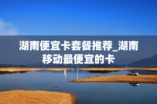湖南便宜卡套餐推荐_湖南移动最便宜的卡