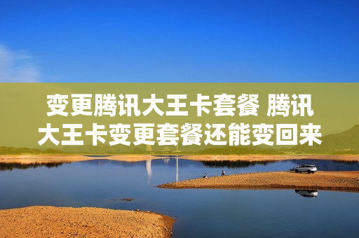 变更腾讯大王卡套餐 腾讯大王卡变更套餐还能变回来吗